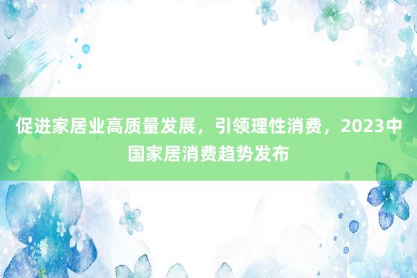 促进家居业高质量发展，引领理性消费，2023中国家居消费趋势发布