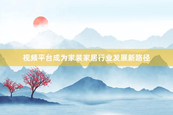 视频平台成为家装家居行业发展新路径
