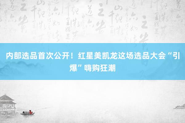 内部选品首次公开！红星美凯龙这场选品大会“引爆”嗨购狂潮