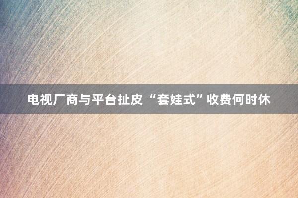 电视厂商与平台扯皮 “套娃式”收费何时休