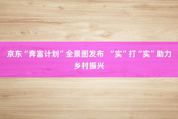 京东“奔富计划”全景图发布  “实”打“实”助力乡村振兴