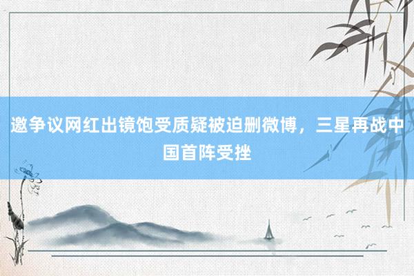 邀争议网红出镜饱受质疑被迫删微博，三星再战中国首阵受挫