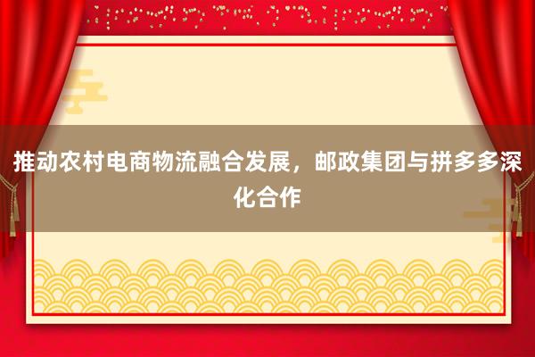 推动农村电商物流融合发展，邮政集团与拼多多深化合作