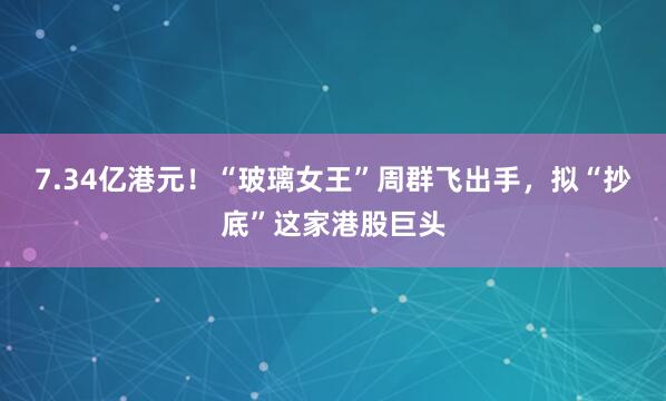 7.34亿港元！“玻璃女王”周群飞出手，拟“抄底”这家港股巨头