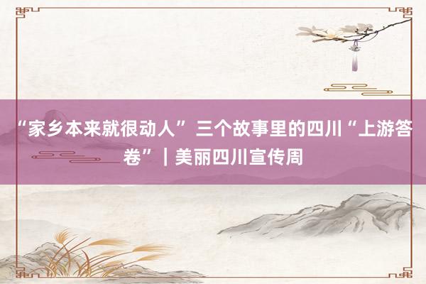 “家乡本来就很动人” 三个故事里的四川“上游答卷”｜美丽四川宣传周