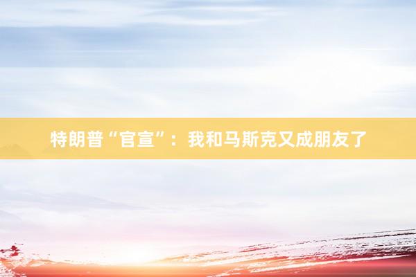 特朗普“官宣”：我和马斯克又成朋友了