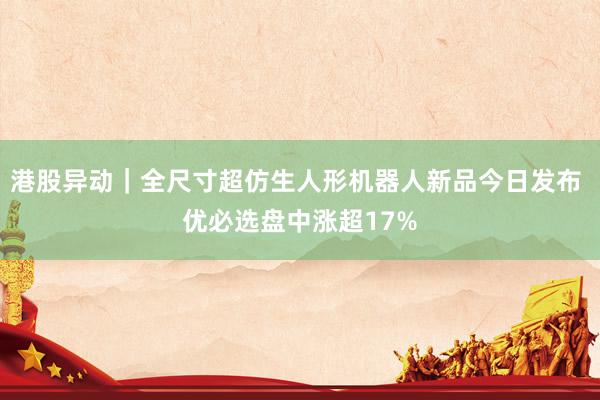 港股异动｜全尺寸超仿生人形机器人新品今日发布 优必选盘中涨超17%