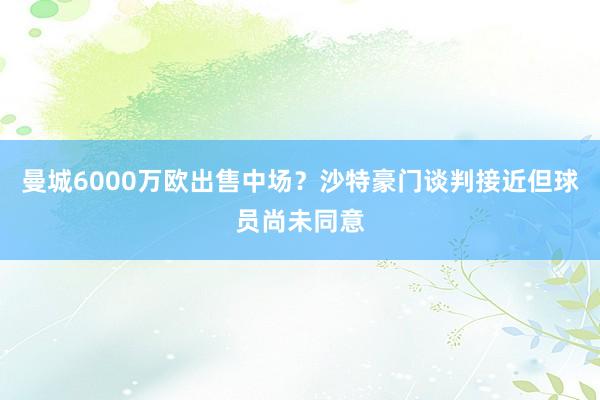 曼城6000万欧出售中场？沙特豪门谈判接近但球员尚未同意