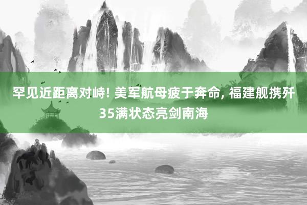 罕见近距离对峙! 美军航母疲于奔命, 福建舰携歼35满状态亮剑南海
