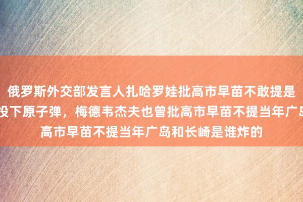 俄罗斯外交部发言人扎哈罗娃批高市早苗不敢提是谁81年前向长崎投下原子弹，梅德韦杰夫也曾批高市早苗不提当年广岛和长崎是谁炸的