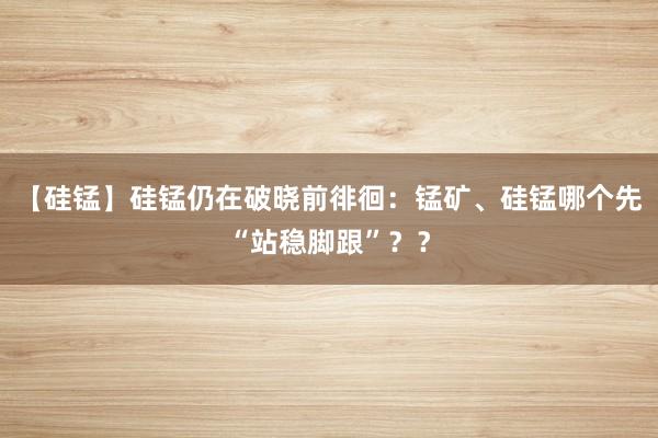 【硅锰】硅锰仍在破晓前徘徊：锰矿、硅锰哪个先“站稳脚跟”？？