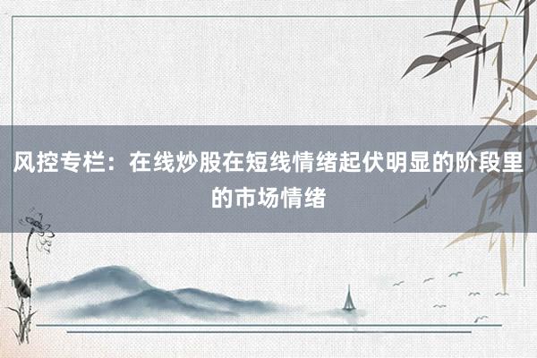 风控专栏：在线炒股在短线情绪起伏明显的阶段里的市场情绪