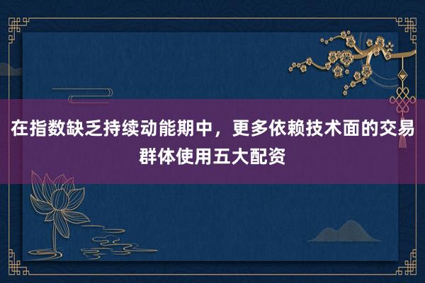 在指数缺乏持续动能期中，更多依赖技术面的交易群体使用五大配资