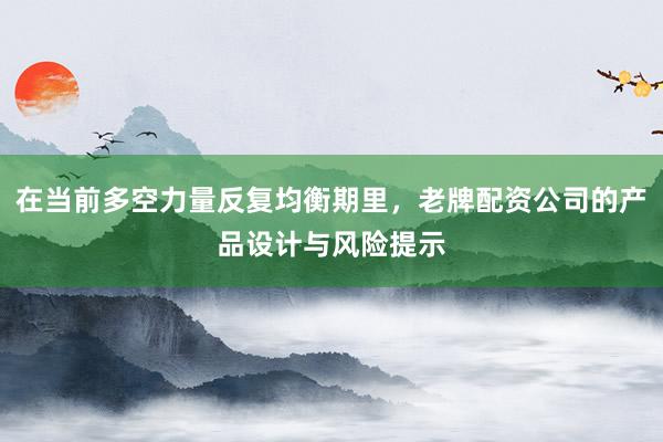在当前多空力量反复均衡期里，老牌配资公司的产品设计与风险提示
