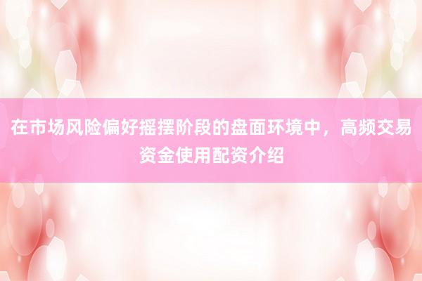 在市场风险偏好摇摆阶段的盘面环境中，高频交易资金使用配资介绍