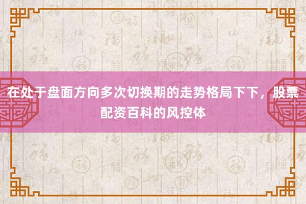 在处于盘面方向多次切换期的走势格局下下，股票配资百科的风控体
