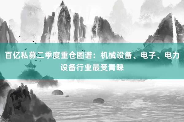 百亿私募二季度重仓图谱：机械设备、电子、电力设备行业最受青睐
