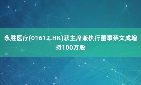 永胜医疗(01612.HK)获主席兼执行董事蔡文成增持100万股