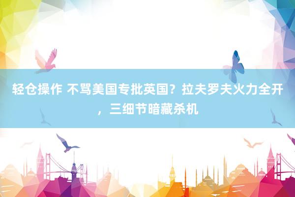 轻仓操作 不骂美国专批英国？拉夫罗夫火力全开，三细节暗藏杀机