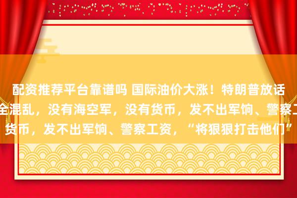 配资推荐平台靠谱吗 国际油价大涨！特朗普放话：伊朗已死，领导层完全混乱，没有海空军，没有货币，发不出军饷、警察工资，“将狠狠打击他们”