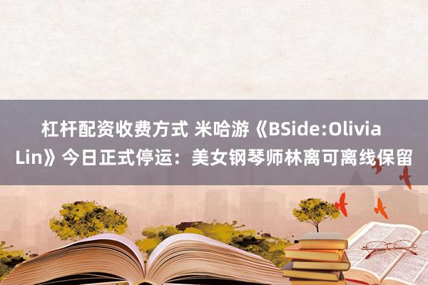 杠杆配资收费方式 米哈游《BSide:Olivia Lin》今日正式停运：美女钢琴师林离可离线保留
