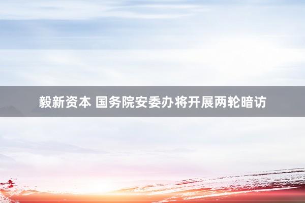 毅新资本 国务院安委办将开展两轮暗访