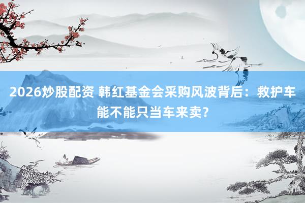 2026炒股配资 韩红基金会采购风波背后：救护车能不能只当车来卖？
