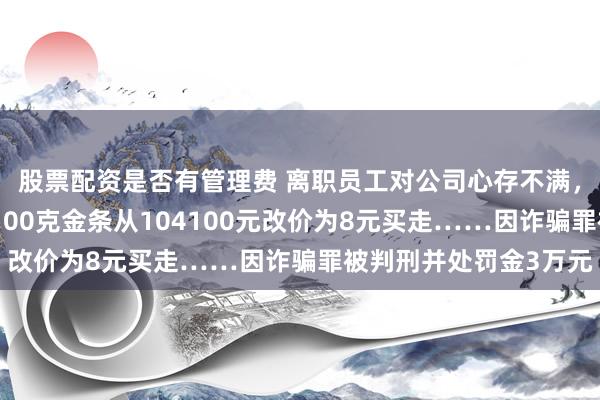 股票配资是否有管理费 离职员工对公司心存不满，进入直播间后台，将100克金条从104100元改价为8元买走……因诈骗罪被判刑并处罚金3万元