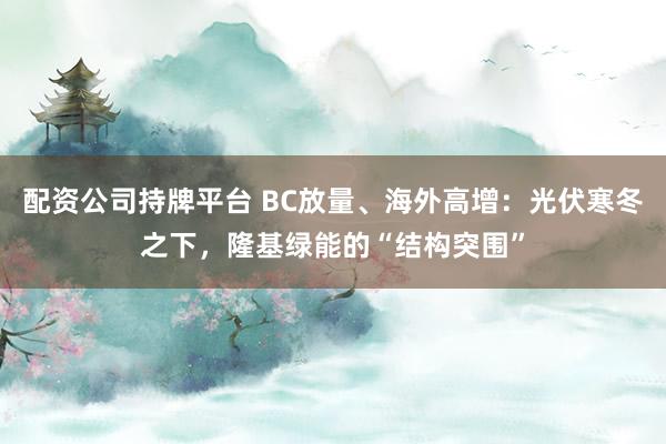 配资公司持牌平台 BC放量、海外高增：光伏寒冬之下，隆基绿能的“结构突围”
