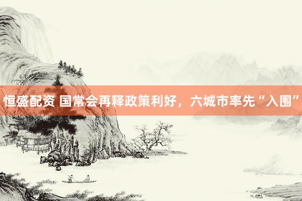 恒盛配资 国常会再释政策利好，六城市率先“入围”