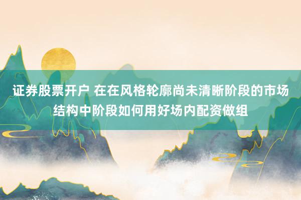 证券股票开户 在在风格轮廓尚未清晰阶段的市场结构中阶段如何用好场内配资做组