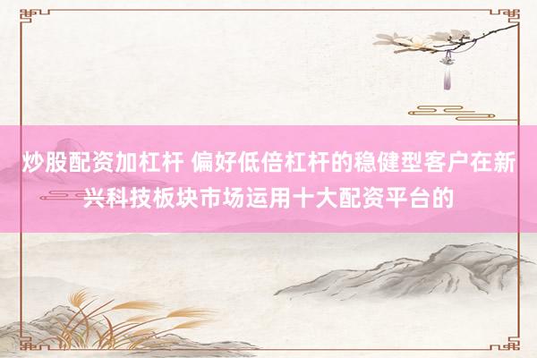 炒股配资加杠杆 偏好低倍杠杆的稳健型客户在新兴科技板块市场运用十大配资平台的