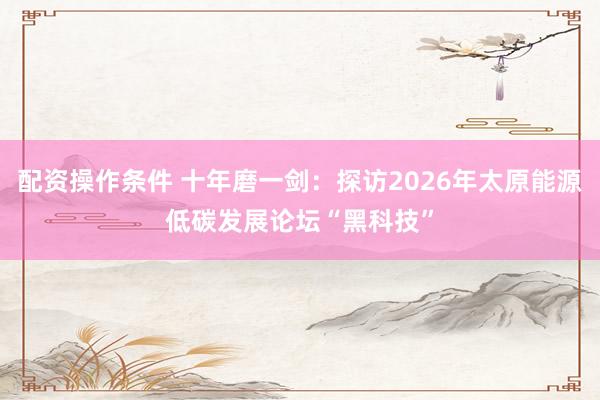 配资操作条件 十年磨一剑：探访2026年太原能源低碳发展论坛“黑科技”