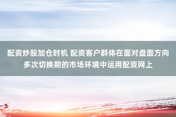 配资炒股加仓时机 配资客户群体在面对盘面方向多次切换期的市场环境中运用配资网上
