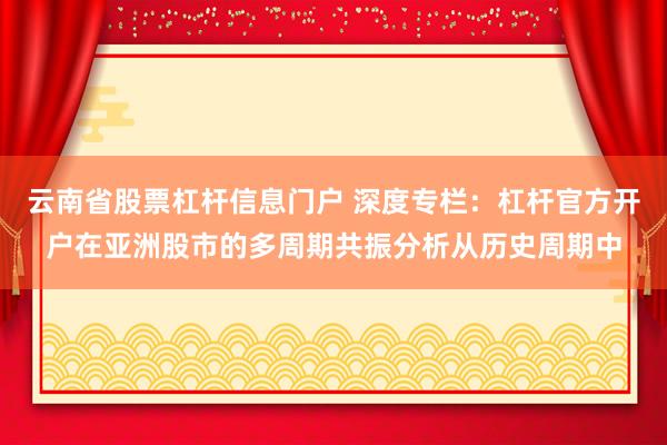 云南省股票杠杆信息门户 深度专栏：杠杆官方开户在亚洲股市的多周期共振分析从历史周期中