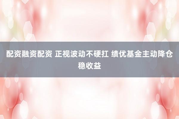 配资融资配资 正视波动不硬扛 绩优基金主动降仓稳收益