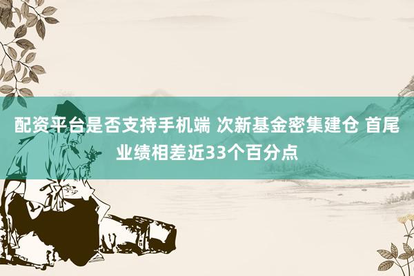 配资平台是否支持手机端 次新基金密集建仓 首尾业绩相差近33个百分点
