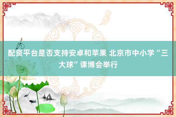 配资平台是否支持安卓和苹果 北京市中小学“三大球”课博会举行