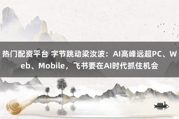 热门配资平台 字节跳动梁汝波：AI高峰远超PC、Web、Mobile，飞书要在AI时代抓住机会