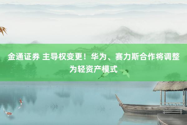 金通证券 主导权变更！华为、赛力斯合作将调整为轻资产模式