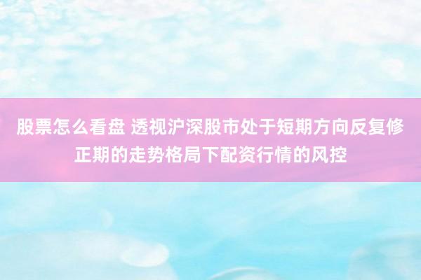 股票怎么看盘 透视沪深股市处于短期方向反复修正期的走势格局下配资行情的风控