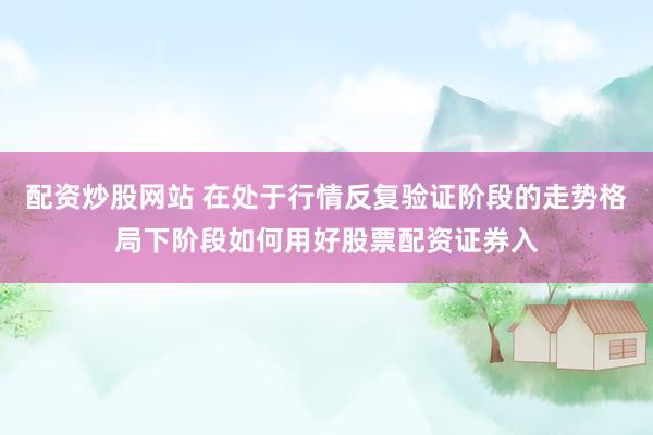 配资炒股网站 在处于行情反复验证阶段的走势格局下阶段如何用好股票配资证券入