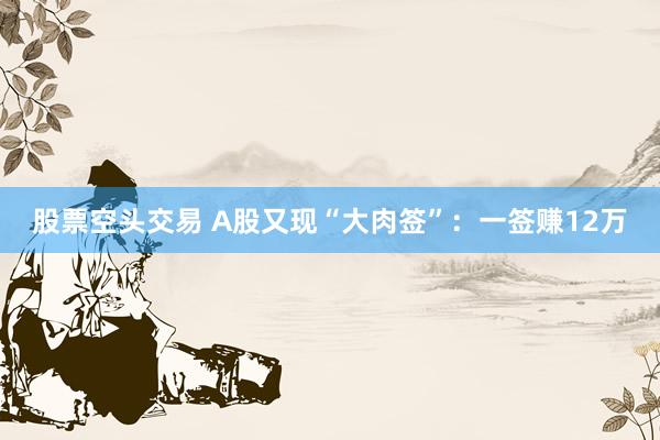 股票空头交易 A股又现“大肉签”：一签赚12万