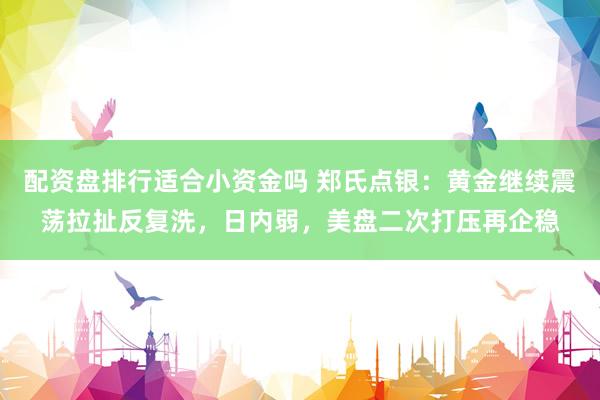 配资盘排行适合小资金吗 郑氏点银：黄金继续震荡拉扯反复洗，日内弱，美盘二次打压再企稳