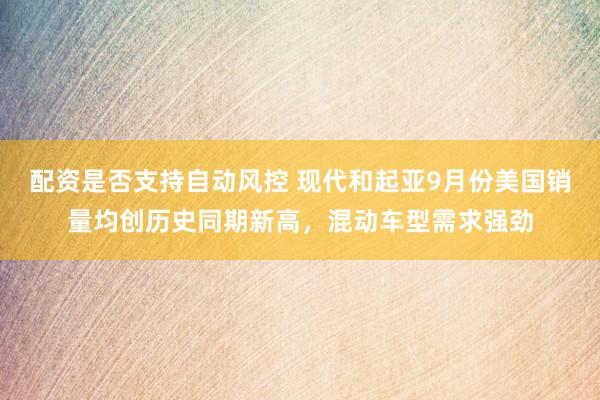 配资是否支持自动风控 现代和起亚9月份美国销量均创历史同期新高，混动车型需求强劲