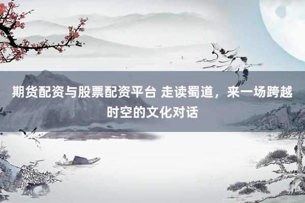 期货配资与股票配资平台 走读蜀道，来一场跨越时空的文化对话