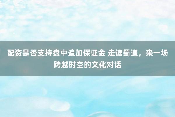 配资是否支持盘中追加保证金 走读蜀道，来一场跨越时空的文化对话