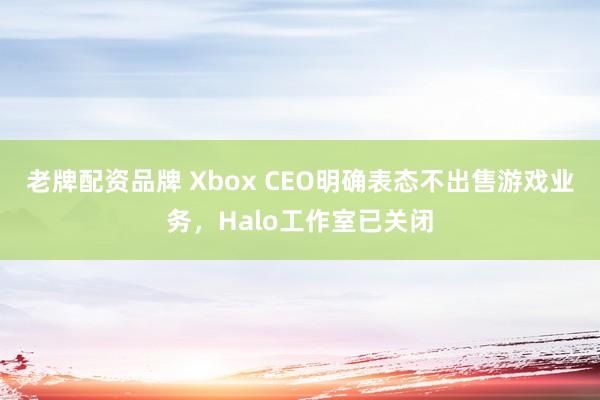 老牌配资品牌 Xbox CEO明确表态不出售游戏业务，Halo工作室已关闭