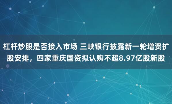 杠杆炒股是否接入市场 三峡银行披露新一轮增资扩股安排，四家重庆国资拟认购不超8.97亿股新股