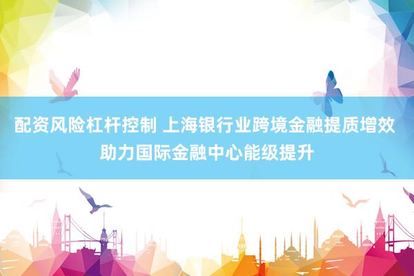 配资风险杠杆控制 上海银行业跨境金融提质增效 助力国际金融中心能级提升